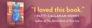 Praise for THE HOUSE OF EVE by Sadeqa Johnson: "I loved this book." Patti Callahan Henry, author of THE SECRET BOOK OF FLORA LEA